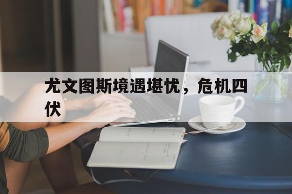 关于尤文图斯境遇堪忧，危机四伏的信息