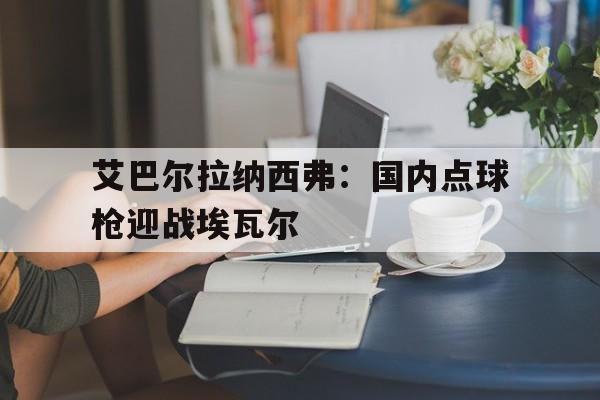 艾巴尔拉纳西弗：国内点球枪迎战埃瓦尔